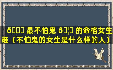 💐 最不怕鬼 🦊 的命格女生是谁（不怕鬼的女生是什么样的人）